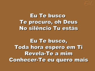 Eu Te buscoEu Te busco
Te procuro, oh DeusTe procuro, oh Deus
No silêncio Tu estásNo silêncio Tu estás
Eu Te busco,Eu Te busco,
Toda hora espero em TiToda hora espero em Ti
Revela-Te a mimRevela-Te a mim
Conhecer-Te eu quero maisConhecer-Te eu quero mais