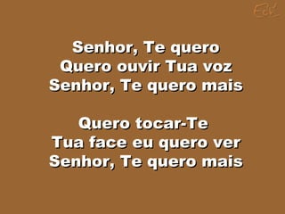 Senhor, Te queroSenhor, Te quero
Quero ouvir Tua vozQuero ouvir Tua voz
Senhor, Te quero maisSenhor, Te quero mais
Quero tocar-TeQuero tocar-Te
Tua face eu quero verTua face eu quero ver
Senhor, Te quero maisSenhor, Te quero mais
