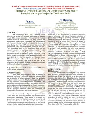 R.Rani, K Elangovan/ International Journal of Engineering Research and Applications (IJERA)
              ISSN: 2248-9622 www.ijera.com Vol. 2, Issue 4, July-August 2012, pp.1056-1067
             Impact Of Irrigation Delivery On Groundwater Case Study:
                 Parabikulam Aliyar Project In Tamilnadu,India.

                                                                                     2
                               1
                                                                                         K Elangovan
                                   R.Rani,                                         Assistant Professor(RD)
                           Research Scholar,                                  Department of Civil Engineering
                   Anna University, Coimbatore.641018                           PSG College of Technology
                            Tamilnadu,India                                 (Govt. Aided Autonomous Institution)
                                                                            Coimbatore 641 004 Tamilnadu,India

ABSTRACT
          The Parambikulam Aliyar Project is a unique project     groundwater is very dependable even though its exploitation
showing the symbol of interstate cooperation by sharing           requires technology and energy. Accurate estimation of
water. This project interlinks 8 Reservoirs in various            ground water recharge is extremely important for proper
altitudes located in four sub basins. This study is carried out   management of ground water systems. Continuous increased
to assess the impact on the groundwater due to introduction       withdrawals from a ground water reservoir in excess of
of Alternative Sluice Method of Irrigation in this Project        replenishable recharge may result in lowering the water table
area during the year 1999 is carried out using the                (Kumar 2008). For sustainable development of water
groundwater level fluctuation and the rainfall in this area.      resources, it is imperative to make a quantitative estimation
The groundwater level of 17 observation wells and the             of available water resources. The water table fluctuation
monthly rainfall of 28 rain gauge stations from 1971-2010         method may be the most widely used technique for
are used for analysis and hydrographs are prepared. The sub       estimating recharge (RichardW.Healy.Peter G.HooK
basin wise analysis is carried out, for the period 1971-1999      2002).In this paper also the water table fluctuation method is
before introducing Alternate Sluice method of Irrigation and      used for analysis of Ground water assessment in the project
from 2000-2010, after introduction of Alternate Sluice            area of Parambikulam Aliyar Project. The groundwater
Method of irrigation. The results indicate that there is an       position of the Parambikulam Aliyar Project area is analysed
increase in the ground water level in the 50% of the              by comparing the the groundwater position in two different
observation wells located in the area even though the rainfall    periods from 1971-1999 (before introduction of Alternate
in this area is reduced in some parts.                            sluice method of Irrigation) and 2000-2010 (After
                                                                  introduction of Alternate sluice method of Irrigation).
Key words : Ground water fluctuations- -Rainfall-Alternate
Sluice Method of irrigation                                       2.STUDY AREA :
                                                                  2.1 Physiography
1.INTRODUCTION                                                              The Parambikulam Alyar Project is an Interstate
         Tamil Nadu being an agrarian State, its economy is       water Resources Development Project carried out jointly by
based on agriculture. Agriculture production depends upon         Tamilnadu and Kerala. The objective of the development is
the availability of water resources. Since, the available         harnessing the waters of the Bharathapuzha,the Chalakudi
surface water resources are fully harnessed, groundwater is       and the Periyar basins for irrigation and power production in
the only alternative source for agricultural development. The     both States. Planned originally to irrigate 1,00,230ha during
occurrence of groundwater is mainly depends on geological         one season(135 days) each year ,the service area was
and physiographical setting as well as on climatic conditions.    increased by nearly 71% to 1,71,050 ha without, increasing
Further, the degree of structural deformation and weathering      available water resources. Consequently the PAP is able to
of the geological formation control the distribution of           irrigate only part of the enlarged command area. At this time
groundwater both in vertical and lateral directions.              ,the PAP delivers water from its reservoirs during two 135-
                                                                  days seasons each year irrigating two of four zones each
         Due to increased development of groundwater in           about ¼ th of the total command during one season. The PAP
Tamil Nadu the following problems are identified Since            (Fig 1) is the unique Project showing the symbol of interstate
groundwater has become a major source for irrigation, the         cooperation & unity by sharing the water. This Project is
groundwater scenario of the basin should be monitored and         located in the Parambikulam Aliyar river basin which has
timely action has to be taken for ground water regulation         undulating topography with maximum contour elevation in
,management, conservation and augmentation of this natural        the plain is 300m and the maximum spot height in the plain is
resource. Unlike stream flows, which depend on monsoon,           385m above MSL. This Project area lies within the




                                                                                                              1056 | P a g e
 