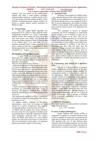 Deepika Gurajapu, D.Nagesh / International Journal of Engineering Research and Applications
                (IJERA)              ISSN: 2248-9622        www.ijera.com
                   Vol. 2, Issue 5, September- October 2012, pp.1067-1071
numbers. This was known as the middle-square              A. Selecting A Seed
method, and while it could produce seemingly                       Selecting a seed number for a PRNG can be
random number sequences, it quickly proved to be a        a very important process in the correct operation of a
very poor source of pseudo random numbers. These          PRNG. In some applications it is acceptable to use a
methods of producing pseudo random numbers are            predefined seeding value or, for example the time of
known as pseudo random number generators or               day. In security applications, this method of seeding
PRNG for short.                                           a PRNG is not so simple. If the seeding value can be
                                                          discovered, the entire security of an application can
B. Current Prngs                                          be broken .
         The first reliable PRNG algorithm was                     This technique is known as delayed
proposed by D. H. Lehmer in 1949, called the Linear       coordinates and can be explained as a comb being
Congruential Generator (or Linear Congruential            passed through a set of numbers to pick out, or
Method, LCM). This method has been one of the             identify, any patterns in the data. This can be
most well known and widely used methods for               extended to as many dimensions as one likes also
generating random sequences. However, this method         known as n-dimensional space. Three dimensions
is not without flaws. It is well know that the            are used so that it is easy to plot on set of three axes.
sequence generated forms a lattice structure in 3-        An extra dimension is possible in the form of
space. 3-space are three sets of coordinates (3-tuple)    displaying time data. This will show how the
plotted against three sets of axis. This concept can be   sequence is being generated and whether there is
extended to 4,5… n-space.                                 some pattern in the generation process. Also, by
                                                          modifying the lag it is possible to find dependencies
III. Qualities of Prng Must Possess                       in the data that is not immediately obvious. Another
          A good PRNG can be designed and built           very similar method as the one above is to check
following a few simple guide lines. This however          how dependent a number in a sequence is from its
does not make the actual task of designed such an         predecessor
algorithm a menial task.
These six characteristics are as follows:                 B. Construction And Testing Of A Hardware
--Since processing power is not limited to the extent     RNG
as it was a few decades ago, PRNG algorithms must                  The use of a physical device to generate
still be short and efficient. This will allow pseudo      random numbers can possibly be one of the most
random numbers to be generated in only a few clock        secure methods of generating random numbers for
cycles to allow the processor to continue with the        computational needs. It is not, however, suited for
main calling function or program [Jansson, Atreya].       all applications. Monte Carlo experiments, for
--Since PRNG’s are of the form of a mathematical          example, should not be performed using a physical
function, it is noted that they will, at some stage,      random number generator. This is due to the fact that
begin to repeat themselves [Park]. It is this period of   the same sequence of numbers can never be obtained
a PRNG that must be as long as possible [Jansson,         again which will result in an experiment never being
Atreya].                                                  replicated exactly. This will have major implications
---There are statistical tests in use that can test the   when results need to be verified by colleagues.
possibility of randomness with high levels of             Instead, a good PRNG should be used with very
accuracy. The sequence produced from a PRNG               good statistical properties. But for purposes of
should be checked against these tests, and pass them      security and cryptography, the use of a physical
[Jansson].                                                device is desirable. This is because a hardware
--By analysing the outputs of a PRNG, it should not       device, if properly constructed, will have a high
be possible to predict the next number that will be       degree of entropy.
generated [Atreya].
--A random number sequence, in its binary                 C. PRNGs for Simulations
representation, must have, on average, an equal           The output sequence of random numbers is produced
amount of 1’s and 0’s. Furthermore, there must be         in the following manner.
no noticeable patterns in the bit string. [Atreya].                   Xi+1 = aXi + c(mod n)
--A PRNG must be seeded with a value, and given
the same value, the same sequence of numbers must         D. Linear Feedback Shift Register
be produced (this is especially important for Monte                 Linear feedback shift register (LFSR) is
Carlo simulations discussed later). For systems           composed of a register of n memory elements, each
where the PRNG must behave in a more random               of them is capable of storing one bit, and having one
manner, the seed must not be known or must not be         input and one output; and a clock which controls the
able to be calculated. In this aspect, it is important    shift operation (the °ow of data between these
that the seed contain a high level on entropy.            elements) and the feedback operation. At each time
                                                          unit the content of element 0 is output, the content of
                                                          each element i is moved to element i+1, and the new


                                                                                                 1068 | P a g e
 