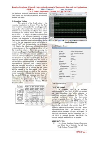 Deepika Gurajapu, D.Nagesh / International Journal of Engineering Research and Applications
                (IJERA)              ISSN: 2248-9622        www.ijera.com
                   Vol. 2, Issue 5, September- October 2012, pp.1067-1071
the Nonlinear Module is unsatisfactory. To solve the
fixed points and short-period problem, a Reseeding
Module is in order.

B. Reseeding Module
          The removal of the fixed points by the
reseeding mechanism is obvious. When the fixed
point condition is detected or the reseeding period is
reached, the value loaded to the state register will be
perturbed away from in the RCU by the fixed pattern
according to the formula where subscripts ,i ,j are
the bit-index, L is integer. In order to minimize the
degradation of the statistical properties of chaos
dynamics, the magnitude of the perturbation of the
fixed pattern should be small compared Here, we set
L=5 so that the maximum relative perturbation is                             Simulated output.
only (25-1)/232 and the degradation can be ignored
[15]. Clearly, the effectiveness of removing short-       Area Utilization Report
periods depends on the reseeding period as well as
the reseeding pattern . However, choosing the
optimal reseeding period and the reseeding pattern is
nontrivial. Nevertheless, several guidelines to
choose a suitable combination had been proposed
and discussed in our previous work [28]. First, the
reseeding period should avoid being the values or
the multiples of the short periods of the unperturbed
digitized LGM. Otherwise, if the 5 LSBs of equal to
when the reseeding procedure is activated. Then no
effective reseeding will be realized and the system
will be trapped in the short-period cycle. Hence,
prime numbers should be used as the reseeding
period candidates. Although the average period of
the reseeded PRNG has increased more than 100
times relative to that of the non reseeded
counterpart, the period can in fact be extended
tremendously in the Vector Mixing Module
described below.                                          Flow summary report

                                                          CONCLUSIONS
                                                                   The proposed one is a hardware
                                                          implementation of RM-PRNG to offer long periods
                                                          and high throughput rate while adhering to
                                                          established statistical standards for PRNGs. The
                                                          reseeding mechanism solves the short-period
                                                          problem originated from the digitization of the
                                                          chaotic map, while mixing a CB-PRNG with a long-
                                                          period DX generator extends the period length to the
                                                          theoretically calculated value greater than         .
                                                          Replacing a hardware-demanding CB-PRNG with a
                                                          hardware-efficient MRG, the hardware cost is
                                                          reduced and the hardware efficiency achieves 0.538
                                                          Mb/s-gate. In addition, the high throughput rate ( 
                                                          6.4 Gb/s) is attained because RM-PRNG can
                                                          generate multiple random bits in an iteration

                                                          REFERANCES:
                                                            [1]   J. E. Gentle, Random Number Generation
                                                                  and Monte Carlo Methods, 2nd ed. New
                                                                  York: Springer-Verlag, 2003.

                                                                                              1070 | P a g e
 