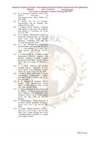 Deepika Gurajapu, D.Nagesh / International Journal of Engineering Research and Applications
                (IJERA)              ISSN: 2248-9622        www.ijera.com
                   Vol. 2, Issue 5, September- October 2012, pp.1067-1071
 [2]    M. P. Kennedy, R. Rovatti, and G. Setti,
        Chaotic              Electronics            in
        Telecommunications. Boca Raton, FL:
        CRC, 2000.
 [3]    D. Knuth, The Art of Computer
        Programming, 2nd ed. Reading, MA:
        Addison-Wesley, 1981.
 [4]    A. Klapper and M. Goresky, “Feedback
        shift registers, 2-adic span, and combiners
        with memory,” J. Cryptology, vol. 10, pp.
        111–147, 1997.
 [5]    D. H. Lehmer, “Mathematical methods in
        large-scale computing units,” in Proc. 2nd
        Symp. Large Scale Digital Comput.
        Machinery, Cambridge, MA, 1951, pp.
        141–146, Harvard Univ. Press.
 [6]    P. C. Wu, “Multiplicative, congruential
        random-number generators with multiplier
        � � and modulus � __,” ACM Trans.
          � �
        Math. Software, vol. 23, pp. 255–265,
        1997.
 [7]    L. Y. Deng and H. Xu, “A system of high-
        dimensional, efficient, longcycle and
        portable     uniform      random       number
        generators,” ACM Trans. Model Comput.
        Simul., vol. 13, no. 4, pp. 299–309, Oct. 1,
        2003.
 [8]    L. Y. Deng, “Efficient and portable
        multiple recursive generators of large
        order,” ACM Trans. Modeling Comput.
        Simul., vol. 15, no. 1, pp. 1–13, Jan. 2005.
 [9]    L. Blum, M. Blum, and M. Shub, “A simple
        unpredictable pseudorandom             number
        generator,” SIAM J. Comput., vol. 15, pp.
        364–383, 1986.
 [10]   B. M. Gammel, R. Goettfert, and O.
        Kniffler, “An NLFSR-based stream
        cipher,” in Proc. IEEE Int. Symp. Circuits
        Syst., 2006, pp. 2917–2920.
 [11]   D. Mukhopadhyay,D. R. Chowdhury, and
        C. Rebeiro, “Theory of composing non-
        linear machines with predictable cyclic
        structures,” in Proc. 8th Int. Conf. Cellular
        Autom. Res. Ind., 2008, pp. 210–219,
        Springer.
 [12]   D. Mukhopadhyay, “Group properties of
        non-linear cellular automata,” J. Cellular
        Autom., vol. 5, no. 1, pp. 139–155, Oct.
        2009.
 [13]   J. Cermak, “Digital generators of chaos,”
        Phys Lett. A, vol. 214, no.3–4, pp. 151–160,
        1996. [14] T. Sang, R.Wang, and Y.Yan,
        “Perturbance-based algorithm to expand
        cycle length of chaotic




                                                                              1071 | P a g e
 