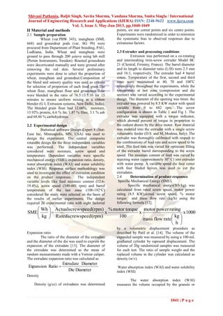 Shivani Pathania, Baljit Singh, Savita Sharma, Vandana Sharma, Smita Singla / International
Journal of Engineering Research and Applications (IJERA) ISSN: 2248-9622 www.ijera.com
Vol. 3, Issue 3, May-Jun 2013, pp.1040-1049
1041 | P a g e
II Material and methods
2.1 Sample preparation
Wheat (var.PBW 343), mungbean (SML
668) and groundnut pods (var. SG 99) were
procured from Department of Plant breeding, PAU,
Ludhiana, India. Wheat and mungbean were
ground to pass through 200 µsieve using lab mill
(Perten Instruments, Sweden). Roasted groundnuts
were decorticated manually and were ground after
removing the red skin. Several preliminary
experiments were done to select the proportion of
wheat, mungbean and groundnut.Composition of
the blend and sensory quality was used as criteria
for selection of proportion of each food grain.The
wheat flour, mungbean flour and groundnut flour
were blended in the ratio of 76.5:13.5:10 for 15
minutes to ensure uniform mixing in a ribbon
blender (G L Extrusion systems, New Delhi, India).
The blended grain flour had 12.66%, moisture,
13.92% protein, 6.6 % fat, 1.87 % fibre, 3.1 % ash
and 68.86 % carbohydrates.
2.2 Experimental design
Statistical software Design-Expert 8 (Stat-
Ease Inc, Minneapolis, MN, USA) was used to
design the experiment. The central composite
rotatable design for the three independent variables
was performed. The independent variables
considered were moisture, screw speed and
temperature. Dependent variables were specific
mechanical energy (SME), expansion ratio, density,
water absorption index (WAI) and water solubility
index (WSI). Response surface methodology was
used to investigate the effect of extrusion condition
on the product responses. The independent
variable levels like feed moisture content (12.6-
19.4%), screw speed (349-601 rpm) and barrel
temperature of the last zone (108-192°C)
considered for study were selected on the basis of
the results of earlier experiments. The design
required 20 experimental runs with eight factorial
points, six star corner points and six centre points.
Experiments were randomized in order to minimize
the systematic bias in observed responses due to
extraneous factors.
2.3 Extruder and processing conditions
Extrusion was performed on a co-rotating
and intermeshing twin-screw extruder Model BC
21 (Clextral, Firminy, France). The barrel diameter
and its length to diameter ratio (L/D) were 2.5 mm
and 16:1, respectively. The extruder had 4 barrel
zones. Temperature of the first, second and third
zone were maintained at 40, 70 and 100o
C
respectively throughout the experiments, while the
temperature at last zone (compression and die
section) was varied according to the experimental
design. The diameter of die opening was 6mm. the
extruder was powered by 8.5 KW motor with speed
variable from 0 to 682 rpm. The screw
configuration is shown in Table 1 and Fig 1. The
extruder was equipped with a torque indicator,
which showed percent of torque in proportion to
the current drawn by the drive motor. Raw material
was metered into the extruder with a single screw
volumetric feeder (D.S. and M, Modena, Italy). The
extruder was thoroughly calibrated with respect to
the combinations of feed rate and screw speed to be
used. The feed rate was varied for optimum filling
of the extruder barrel corresponding to the screw
speed. The moisture content of feed was varied by
injecting water (approximately 30o
C) into extruder
with water pump. A variable speed die face cutter
with four bladed knives was used to cut the
extrudates.
2.4 Determination of product responses
Specific Mechanical Energy (SME)
Specific mechanical energy(Wh/kg) was
calculated from rated screw speed, motor power
rating (8.5 KW),actual screw speed, % motor
torque and mass flow rate (kg/h) using the
following formula [12].
1000x
h
kg
rateflowmass
ratingpowermotor
x
100
torquemotor%
x
)rpm(speedscrewRated
)rpm(speedscrewActual
kg
Wh
SME












Expansion ratio
The ratio of the diameter of the extrudate
and the diameter of the die was used to express the
expansion of the extrudate [13]. The diameter of
the extrudate was determined as the mean of
random measurements made with a Vernier caliper.
The extrudate expansion ratio was calculated as
DiameterDie
DiameterExtrudate
RatioExpansion 
Density
Density (g/cc) of extrudates was determined
by a volumetric displacement procedure as
described by Patil et al. [14]. The volume of the
expanded sample was measured by using a 100-mL
graduated cylinder by rapeseed displacement. The
volume of 20g randomized samples was measured
for each test. The ratio of sample weight and the
replaced volume in the cylinder was calculated as
density (w/v).
Water absorption index (WAI) and water solubility
index (WSI)
The water absorption index (WAI)
measures the volume occupied by the granule or
 