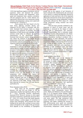 Shivani Pathania, Baljit Singh, Savita Sharma, Vandana Sharma, Smita Singla / International
Journal of Engineering Research and Applications (IJERA) ISSN: 2248-9622 www.ijera.com
Vol. 3, Issue 3, May-Jun 2013, pp.1040-1049
1043 | P a g e
<0.01) had significant negative correlation with the
expansion values and densityof the product.
However,feed moisture and temperature; screw
speed and temperature had a positive correlation
with the expansion ratio (P < 0.05). Density was
significantly affected due to the interactions among
moisture and temperature; among screw speed and
temperature (P < 0.01)(Fig 3).
Feed moisture has been found to be the
main factor aﬀecting extrudate density and
expansion [22-25] which is consistent with this
work. Increased feed moisture leads to a sharp
decrease in the expansion of extrudate. The high
dependence of bulk density and expansion on feed
moisture would reﬂect its inﬂuence on elasticity
characteristics of the starch-based material.
Increased feed moisture content during extrusion
may reduce the elasticity of the dough through
plasticization of the melt, resulting in reduced SME
and therefore reduced gelatinization, decreasing the
expansion and increasing the density of extrudate.
Wheat ﬂour was reported to require high
temperature to achieve a signiﬁcant expansion and
reduced density during extrusion cooking [26].The
presence of wheat proteins has been shown to have
an eﬀect on the expansion of wheat starch. It could
be expected that the presence of protein (12.6%) in
the wheat ﬂour and fat used in this study would
have an inﬂuence on the density and expansion
observed in the extrudate [27]. Hagenimana et al.
[28] showed that increase in moisture increased the
bulk density of rice flour based extrudates. It was
observed that an increase in screw speed resulted in
an extrudate with lower density. Higher screw
speeds may be expected to lower melt viscosity of
the mix increasing the elasticity of the dough,
resulting in a reduction in the density of the
extrudate. This eﬀect has been reported previously
Fletcher et al.[ 23]. An increase in the barrel
temperature will increase the degree of
superheating of water in the extruder encouraging
bubble formation and also a decrease in melt
viscosity [23] leading to reduced density, which
was observed in this work. Similar results have
been observed by Lawton et al. [29] and Mercier
and Feillet [27].
Water absorption index (WAI)
WAI values for the extrudates ranged
between 3.08 and 4.28 g/g (Table 1). All the
independent variables had significant effect on WAI
(P < 0.01). Increasing moisture significantly
decreased WAI. However, increase in screw speed
and barrel temperature significantly decreased WAI
(P < 0.01). It is worth to note that starch granules
should undergo a certain degree of conversion to
initiate water absorption. WAI measures the water
holding by the starch after swelling in excess water,
which corresponds to the weight of the gel formed.
WAI depends on the availability of hydrophilic
groups and on the capacity of gel formation of
macro molecule [30]. Gelatinization, the conversion
of raw starch to a cooked and digestible material by
application of water and heat is one of the important
effects that extrusion has on the starch component of
food. The interactions among independent variables
significantly affected the WAI values (P < 0.01)
except interactions among moisture and Screw
speed ( Fig 4).
WAI has been generally attributed to the
dispersion of starch in excess water, and the
dispersion is increased by the degree of starch
damage due to gelatinization and extrusion-
induced fragmentation, that is, molecular weight
reduction of amylase and amylopectin [16]. Water
acts as a plasticizer in the extrusion of starch; it
reduces degradation resulting in products with a
higher capacity of water absorption. The positive
coefficients of the linear terms of screw speed and
temperature (Table3) indicated that WAI increases
with increase of these variables. The increase in
water absorption index with screw speed may be
attributed to high mechanical shear and higher
expansion due to gelatinization. Water absorption
index increased with the increase in temperature
probably due to increased dextrinization at higher
temperature [27, 31].
Water solubility index (WSI)
WSI, often used as an indicator of
degradation of molecular components, measures
the amount of soluble components released from
the starch after extrusion [32]. WSI values for the
extrudates ranged between 10.86 and17.73
%(Table 1). The WSI was influenced significantly
by moisture, screw speed and temperature (p <
0.01). The positive coefficient of the linear term of
screw speed and temperature (Table 3) indicated
that WSI increases with increase in variables and
decreased with increase in moisture. WSI, a
measure for starch degradation, means that at lower
WSI there is a minor degradation of starch and
such conditions lead to less number of soluble
molecules in the extrudate [5]. Interactions among
feed moisture and temperature had significant
positive correlation ( P < 0.01) ( Fig 5).
Results showed WSI had a negative
correlation with feed moisture. Higher moisture
content in extrusion process can diminish protein
denaturation which subsequently lowers WSI
values. Badrie and Mellowes [33] and Hernandez-
Diaz et al. [5] reported similar findings. Higher
WSI of extrudate with increasing screw speed may
be related to increasing specific mechanical energy
with screw speed. The high mechanical shear
caused breakdown of macromolecules to small
molecules with higher solubility.The increase in
WSI withincreasing screw speed was consistent
with the results reported by other researchers [21,
34].Increasing temperature would increase the
 