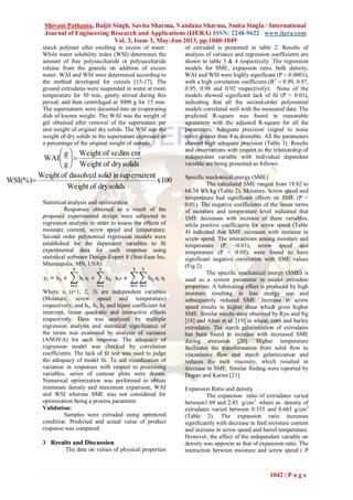 Shivani Pathania, Baljit Singh, Savita Sharma, Vandana Sharma, Smita Singla / International
Journal of Engineering Research and Applications (IJERA) ISSN: 2248-9622 www.ijera.com
Vol. 3, Issue 3, May-Jun 2013, pp.1040-1049
1042 | P a g e
starch polymer after swelling in excess of water.
While water solubility index (WSI) determines the
amount of free polysaccharide or polysaccharide
release from the granule on addition of excess
water. WAI and WSI were determined according to
the method developed for cereals [15-17]. The
ground extrudates were suspended in water at room
temperature for 30 min, gently stirred during this
period, and then centrifuged at 3000 g for 15 min.
The supernatants were decanted into an evaporating
dish of known weight. The WAI was the weight of
gel obtained after removal of the supernatant per
unit weight of original dry solids. The WSI was the
weight of dry solids in the supernatant expressed as
a percentage of the original weight of sample.
solidsdryofWeight
entdimseofWeight
g
g
WAI 





100x
solidsdryofWeight
ernatentsupinsoliddissolvedofWeight
(%)WSI 
Statistical analysis and optimization
Responses obtained as a result of the
proposed experimental design were subjected to
regression analysis in order to assess the effects of
moisture content, screw speed and temperature.
Second order polynomial regression models were
established for the dependent variables to fit
experimental data for each response using
statistical software Design-Expert 8 (Stat-Ease Inc,
Minneapolis, MN, USA).
Where xi (i=1, 2, 3) are independent variables
(Moisture, screw speed and temperature)
respectively, and bo, bi, bii and bijare coefficient for
intercept, linear quadratic and interactive effects
respectively. Data was analyzed by multiple
regression analysis and statistical significance of
the terms was examined by analysis of variance
(ANOVA) for each response. The adequacy of
regression model was checked by correlation
coefficients. The lack of fit test was used to judge
the adequacy of model fit. To aid visualization of
variation in responses with respect to processing
variables, series of contour plots were drawn.
Numerical optimization was performed to obtain
minimum density and maximum expansion, WAI
and WSI whereas SME was not considered for
optimization being a process parameter.
Validation:
Samples were extruded using optimized
condition. Predicted and actual value of product
response was compared.
3 Results and Discussion
The data on values of physical properties
of extruded is presented in table 2. Results of
analysis of variance and regression coefficients are
shown in table 3 & 4 respectively. The regression
models for SME, expansion ratio, bulk density,
WAI and WSI were highly significant (P < 0.0001),
with a high correlation coefficient (R2
= 0.99, 0.97,
0.95, 0.98 and 0.92 respectively). None of the
models showed significant lack of fit (P > 0.01),
indicating that all the second-order polynomial
models correlated well with the measured data. The
predicted R-square was found in reasonable
agreement with the adjusted R-square for all the
parameters. Adequate precision (signal to noise
ratio) greater than 4 is desirable. All the parameters
showed high adequate precision (Table 3). Results
and observations with respect to the relationship of
independent variable with individual dependent
variable are being presented as follows:
Specific mechanical energy (SME)
The calculated SME ranged from 19.82 to
64.34 Wh/kg (Table 2). Moisture, Screw speed and
temperature had significant effects on SME (P <
0.01). The negative coefficients of the linear terms
of moisture and temperature level indicated that
SME decreases with increase of these variables,
while positive coefficients for screw speed (Table
4) indicated that SME increases with increase in
screw speed. The interactions among moisture and
temperature (P <0.01); screw speed and
temperature (P < 0.05), were found to have
significant negative correlation with SME values
(Fig 2).
The specific mechanical energy (SME) is
used as a system parameter to model extrudate
properties. A lubricating effect is produced by high
moisture resulting in less energy use and
subsequently reduced SME. Increase in screw
speed results in higher shear which gives higher
SME. Similar results were observed by Ryu and Ng
[18] and Altan et al. [19] in wheat, corn and barley
extrudates. The starch gelatinization of extrudates
has been found to increase with increased SME
during extrusion [20]. Higher temperature
facilitates the transformation from solid flow to
viscoelastic flow and starch gelatinization and
reduces the melt viscosity, which resulted in
decrease in SME. Similar finding were reported by
Dogan and Karwe [21].
Expansion Ratio and density
The expansion ratio of extrudates varied
between1.69 and 2.43 g/cm3
where as density of
extrudates varied between 0.335 and 0.665 g/cm3
(Table 2). The expansion ratio increases
significantly with decrease in feed moisture content
and increase in screw speed and barrel temperature.
However, the effect of the independent variable on
density was opposite as that of expansion ratio. The
interaction between moisture and screw speed ( P
 