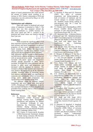 Shivani Pathania, Baljit Singh, Savita Sharma, Vandana Sharma, Smita Singla / International
Journal of Engineering Research and Applications (IJERA) ISSN: 2248-9622 www.ijera.com
Vol. 3, Issue 3, May-Jun 2013, pp.1040-1049
1044 | P a g e
degree of starch gelatinization that could increase
the amount of soluble starch resulting in an
increase in WSI. Positive relationship of WSI and
temperature was also achieved by Ding et al. [35]
in extruded products.
Optimization and validation
Data with respect to predicted and actual
values of responses is presented in Table 5. The
instant base was then prepared utilized the
optimized conditions i.e., 14.08% moisture, 521
rpm screw speed and 1400
C. variation in the
predicted and actual values was found to be less
than 5 per cent.
Conclusion:
RSM revealed the significant effect of all
three important extrusion parameters (Screw speed,
feed moisture and barrel temperature) on physical
properties of twin screw extruded instant grain
based weaning foods. Within the experimental
range, temperature was the most important factor
affecting the physical properties of the extrudate.
SME decreased with the increase in feed moisture
and bulk density, whereas an increase was observed
with an increase in screw speed. Expansion ratio
increased with screw speed and temperature
whereas density decreased as these factors
increased. WAI and WSI values increased with the
increase in screw speed and temperature and
decreased with the increase in moisture. The
interactive effect of feed moisture and temperature
were found to be significant on all the dependent
variables. However, effect of interaction among
feed moisture and screw speed was significant on
expansion ratio and density. Effect on interactions
among screw speed and temperature was
significant on all the variables except WSI.
The optimum values for moisture content,
temperature and screw speed were observed as
14.08%, 521rpm and 140o
C respectively. It can be
thus concluded that blends of wheat, mungbean and
groundnut flour could be used as a base to prepare
instant weaning foods.
References
[1] R. Bressani, J.M. Harper and B.
Whickstrom (1984) Processed and
package weaning foods: Development,
manufacture and marketing. In: Mitzner
N, Scrimshaw N,Morgan R (eds),
Improving the Nutritional Status of
Children During Weaning Period.
International Food and Nutrition Program,
MIT, Cambridge, MASS, USA.
[2] M.E. Camire, A. Camire and K. Krumhar
(1990) Chemical and Nutritional changes
in foods during extrusion .CRC Reviews
Food Science Nutrition 30: 35‑45.
[3] G. Sacchetti, P. Pittia and G.G. Pinnavaia
(2005) The effect of extrusion
temperature and drying-tempering on
both of kinetics of hydration and the
textural changes in extruded ready-to-
eat breakfast cereals during soaking in
semi-skimmed milk. Int J Food Sci
Technol 40: 655–663.
[4] T.J. Shankar and S. Bandopadhyay (2005)
Process variables during single-screw
extrusion of fish and rice-flour blends. J
Food Process Preserv 29: 151–164.
[5] J.R. Hernandez-Diaz, A.Quintero-Ramos,
J.Barnard and R.R. Balandran-Quintana
(2007) Functional properties of extrudates
prepared with blends of wheat flour/pinto
bean meal with added wheat bran.
FoodScience and Technology
International13: 301–330.
[6] C.H. Lee, D.C. Kim, J.H. Chun, J.B. Kim,
J.D. Kim and C.C. Son (1987) Food
Extrusion Technology (Korean) Journal of
Food Science and Technology 15:392.
[7] C. Mouquet, B. Salvignol, N. Van Hoa, J.
Monvois, and S. Treche (2003) Ability of
a “ very low-cost extruder” to produce
instant infant flours at a small scale in
Vietnam. Food Chemistry, 82, 8.
[8] W.A. Plahar, O.B. Onuma and N.T.
Annan (2003) nutritional quality and
storage stability of extruded weaning
foods based on peanut, maize and
soybean. Plant Foods for Human
Nutrition, 58, 1-16.
[9] E.O. Afoakwa, S. Sefa-Dedeh and E.
Sakyi-Dawson (2004) Effect of cowpea
fortification, dehydration method and
storage time on some quality
characteristics of maize based weaning
foods. African Journal of Food,
Agriculture, Nutrition and Development,
4, 410-415.
[10] S. Choudhary, A.K. Choudhary and O.P.
Sharma(2011) Screening of mung
bean(Vigna radiata) genotypes to identify
source of resistance to dry root rot. Journal
of Food Legumes. 24, 117-119.
[11] D.P. Singh and B.B. Singh (2011)
Breeding for tolerance to abiotic stress in
mung bean. Journal of Food Legumes. 24,
83-90.
[12] N. Pansawat, K. Jangchud, A. Jangchud,
P. Wuttijumnong, F.K. Saalia, and R.R.
Eitenmiller (2008) Effects of extrusion
conditions on secondary extrusion
variables and physical properties of fish,
rice-based snacks. Lebensmittel-
Wissenschaft und-Technologie, 41, 632–
641.
 