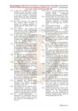 Shivani Pathania, Baljit Singh, Savita Sharma, Vandana Sharma, Smita Singla / International
Journal of Engineering Research and Applications (IJERA) ISSN: 2248-9622 www.ijera.com
Vol. 3, Issue 3, May-Jun 2013, pp.1040-1049
1045 | P a g e
[13] J. Fan, J.R. Mitchell and J.M.V.
Blanchard (1996) The effect of sugars
on the extrusion of maize grits: The role
of the glass transition in determining
product density and shape. International
Journal of Food Science and Technology
31: 55–65.
[14] R.T. Patil, J. Berrios, J. De J Tang and
B.G. Swanson (2007) Evaluation of
methods for expansion properties of
legume extrudates. Applied Engg in Agri
23, 777–783.
[15] R.A. Anderson , H.F. Conway, V.F.
Pfeifer and E.L. Griffin (1969) Roll and
extrusion cooking of grain sorghum grits.
Cereal Science Today 14: 4-12.
[16] S. Yagci and F. Gogus(2008) Response
Surface Methodology for Evaluation of
Physical and Functional Properties of
Extruded Snack Foods Developed from
Food – by – Products. Journal of Food
Engineering 86,122–132.
[17] V. Stojceska, P. Ainsworth, A. Plunkett,
E. Ibanoglu and S. Ibanoglu (2008).
Cauliflower by-products as a new source
of dietary fibre, antioxidants and proteins
in cereal based ready-to-eat expanded
snacks. Journal of Food Engineering, 87,
554-563.
[18] G.H. Ryu and P. K. W. Ng (2001). Effects
of selected process parameters on
expansion and mechanical properties of
wheat flour and whole cornmeal
extrudates. Starch, 53, 147–154.
[19] A. Altan, K.L. Mccarthy and M.
Maskan(2008) Evaluation of snack foods
from barley–tomato pomace blends by
extrusion processing.Journal of Food
Engineering,84, 231–242.
[20] S. Ilo, U. Tomschik, E. Berghofer and N.
Mundigler (1996) The Effect of Extrusion
Operating Conditions on the Apparent
Viscosity and the Properties of Extrudates
in Twin-Screw Extrusion Cooking of
Maize Grits. Lebensmittel-Wissenschaft
und-Technologie , 29 (7), 593–598.
[21] H. Doganand M.V. Karwe (2003)
Physicochemical properties of quinoa
extrudates. Food Science Technology
International, 9,101–114.
[22] J.M. Faubion and R.C. Hoseney (1982).
High-temperature short-time extrusion
cooking of wheat starch and ﬂour. I. Eﬀect
of moisture and ﬂour type on extrudate
properties. Cereal Chemistry,59, 529–533.
[23] S.I. Fletcher,P.Richmondand A.
Smith(1985) An experimental study of
twin-screw extrusion cooking of maize
grits. Journal of Food Engineering, 4,
291-312.
[24] S. Ilo , Y. Liu andE. Berghofer (1999).
Extrusion cooking of rice flour and
amaranth blends. Lebensmittel-
Wissenschaft und Technologie, 32, 79-88.
[25] B.Launay andL. M. Lisch, (1983) Twin-
screw extrusion cooking of starches: Flow
behaviour of starch pastes, expansion and
mechanical properties of extrudates.
Journal of Food Engineering, 52,1746–
1747.
[26] B.Y.ChiangandJ.A.Johnson, (1977)
Gelatinization of starch in extruded
products. Cereal Chemistry, 54, 436-443.
[27] C.MercierandP.Feillet (1975)
Modification of carbohydrate components
by extrusion-cooking of cereal products.
Cereal Chemistry 52, 283–297.
[28] A. Hagenimana,X. Ding andT. Fang
(2006) Evaluation of rice flour modified
by extrusion cooking. Journal of Cereal
Sciences, 43, 38-46.
[29] J.W. Lawton ,A.B. Davis and K.C.
Behnke (1985) High temperature, short-
time extrusion of wheat gluten and bra-
like fraction. Cereal Chemistry, 62,267-
269.
[30] M.H. Gomez and J.M. Aguilera (1983)
Changes in the starch fraction during
extrusion cooking of corn. Journal of Food
Science, 48, 378-381.
[31] N. Kumar, B.C. Sarkar and H.K. Sharma
(2010) Development and characterization
of extruded product of carrot pomace, rice
flour and pulse powder. African Journal of
Food Science, 4, 703 – 717.
[32] Q. Ding, P. Ainsworth, A. Plunkett, G.
Tucker, and H. Marson(2006) The effect
of extrusion conditions on the functional
and physical properties of wheat-based
expanded snacks. Journal of Food
Engineering 73, 142–148.
[33] N. Badrie and W.A. Mellowes (1991).
Texture and microstructure of cassava
ﬂour extrudate. Journal of Food Science,
56, 1319–1322,1364.
[34] M. Guha, Z. S. Ali and S. Bhattacharya
(1997) Twin screw extrusion of rice flour
without a die: Effect of brrel temperature
and screw speed on extrusion and
extrudate characteristics. Journal of Food
Engineering,32, 251-267.
[35] Q. Ding, P. Ainsworth, G. Tucker, and H.
Marson (2005). The effect of extrusion
conditions on the physicochemical
properties and sensory characteristics of
rice-based expanded snacks. Journal of
Food Engineering,66, 283–289.
 