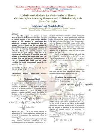 S.Lakshmi and Akanksha Desai / International Journal of Engineering Research and
Applications (IJERA) ISSN: 2248-9622 www.ijera.com
Vol. 3, Issue 4, Jul-Aug 2013, pp.1077-1081
1077 | P a g e
A Mathematical Model for the Secretion of Human
Corticotrophin Releasing Hormone and Its Relationship with
Stress Variables
S.Lakshmi1
and Akanksha Desai2
1
Associate Professor of Mathematics, KN Govt. Arts College for Women, Thanjavur
2
Research Scholar in Mathematics, CMJ University, Assam.
Abstract
In this paper, we analyze a dual
characterization of life distributions that is based
on entropy applied to the past lifetime. Various
aspects of this measure of uncertainty are
considered, including its connection with the
residual entropy. Results on the past entropy is
obtained by using the reversed hazard function of
X, which is receiving increasing attention in
reliability theory and survival analysis. The
formula for the past entropy H(t) when X is
exponentially distributed is obtained and this
formula is utilized for our application part. The
formulaH(t) for peripheral administration of
CRH is obtained and found that the stress
variables increased monotonically upward with
respect to time.
Keywords: Residual Lifetime, Reversed Hazard
Function, hCRH, oCRH.
Mathematical Subject Classification: Primary
62N05, 60 Gxx
I. Mathematical Model
The role of differential entropy as a measure
of uncertainty in residual lifetime distributions has
attracted increasing attention in recent years.
According to Ebrahimi [7], the residual entropy at
time t of a random lifetime X is defined as the
differential entropy of [X/X>t] (as usual, [X/B]
denotes a random variable whose distribution is
identical to that of X conditional on B). Formally,
for all t>0 the residual entropy of X is given by
Where r(t) = f(t) / F(t) is the hazard function, or
failure rate of X. Given that an item has survived up
to time t, H(t) measures the uncertainty about its
remaining life.
However, it is reasonable to presume that in
many realistic situations uncertainty is not
necessarily related to the future but can also refer to
the past. For instance, consider a system whose state
is observed only at certain preassigned inspection
times. If at time t the system is inspected for the first
time and it is found to be ‘down’, then the uncertainty
relies on the past, i.e on which instant in (0,t) it has
failed. It thus seems natural to introduce a notion of
uncertainty that is dual to the residual entropy, in the
sense that it refers to past time and not to future time.
Without loss of generality, from now on we shall
assume that F(0+) > 0.
Let X be a random lifetime and recall that
the PDF of [ X / X  t ] is given by f(x)/F(t), 0< x<t.
The differential entropy of [ X / X  t ] for all t>0
will be called past entropy at time t of X, and will be
denoted by
Note that H(t)  [ -, + ]. Given that at
time t an item has been found to be failing, H(t)
measures the uncertainty about its past life.
II. Results on the past entropy
From (1.2) we also have the following
expressions for the past entropy:
Where (t) = f(t) / F(t) is the reversed hazard
function, or reversed failure rate of X. The function
(t) is receiving increasing attention in reliability
theory and survival analysis (see [3] and [4]). As
pointed out by some authors (in particular, see [13]),
its role is dual to that of r(t). Indeed, as will appear
clear in the following, the role of (t) in the analysis
of past entropy is analogous to that of r(t) in the
analysis of residual entropy as performed by
Ebrahimi [7].
Throughout the paper we shall make use of
the following relation, which is an immediate
consequence of (2.1)
 