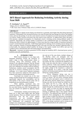 P. Giribabu et al Int. Journal of Engineering Research and Applications
ISSN : 2248-9622, Vol. 3, Issue 6, Nov-Dec 2013, pp.1068-1072

RESEARCH ARTICLE

www.ijera.com

OPEN ACCESS

DFT-Based Approach for Reducing Switching Activity during
Scan Shift
P. Giribabu*, G. Sunil**
*(Dept. of E.C.E, SVPCET, Puttur)
** (M. Tech, Assoc. Professor, Dept. of E.C.E, SVPCET, Puttur)

ABSTRACT
Power dissipation in digital circuits during scan based test is generally much higher than that during functional
operation. Unfortunately, this increased test power can create hot spots that may damage the silicon, the bonding
wires, and even the package. It can also cause intensive erosion of conductors-severely decreasing the reliability
of a device. Finally, excessive test power may also result in extra yield loss. To address these issues, this paper
first presents a detailed investigation of a benchmark circuit’s switching activity during different modes of
operation. Specifically, the average number of transitions in the combinational logic of a benchmark circuit
during scan shift is found to be approximately 2.5 times more than the average number of transitions during the
circuit’s normal functional operation. A DFT-based approach for reducing circuit switching activity during scan
shift is proposed. Instead of inserting additional logic at the gate level that may introduce additional delay on
critical paths, the proposed method modifies the design at the register transfer level (RTL) and uses the
synthesis tools to automatically deal with timing analysis and optimization.
Keywords - Automatic test pattern generation (ATPG), design for testability (DFT), functional power, powersensitive scan cell, scan-based test.

I.

INTRODUCTION

With Current advances in very large scale
integrated technology (VLSI), the sensitivity of
today’s chips to deep submicrometer effects is
increasing. Along with technology scaling, the
increase in the operating frequency and the increase
in the functional density of today’s digital designs has
led to new challenges for designers and test engineers.
Furthermore, dynamic power consumption and IRdrop due to excessive switching activity are critical
challenges. As a result, power reduction techniques
have been extensively studied by both industry and
academia with respect to both design and test.
Scan-based test remains one of the most
widely accepted design-for-test techniques because it
significantly improves the controllability and the
observability of the circuit’s internal nodes with an
insignificant area and performance overhead.
When applying scan-based tests, test
stimuli/test responses are loaded into/unloaded from
the scan chain during scan shift. During capture, the
scan cell contents are updated by applying capture
clock(s).
Unfortunately, witching activity during scanbased test is often much higher than that during
normal operation. There are multiple reasons for this
phenomenon. First, the test vectors applied
consecutively
are
not
correlated.
Second,
nonfunctional states may be traversed during scantest. Furthermore, test compaction and testing
multiple cores simultaneously contribute toward highswitching activity. In addition, as patterns are shifted
www.ijera.com

into and out of the scan chains, multiple changes of
the flip-flop values can propagate into the
combinational logic and cause massive amounts of
switching. Excessive switching activity during test
may destroy the chip, or decrease the reliability of the
chip. It may also cause the chip to overheat and may
lead to yield loss. Under such conditions, the design
may fail to meet aggressive timing requirements when
the supply voltage of the transistors is reduced by
excessive IR-drop. As a result, a chip that would
perform well during normal operation may be rejected
during test, causing yield loss.
Power dissipation during scan test is
analyzed in two categories depending on the clock
cycles of interest. The test power consumed during
scan shift cycles and capture cycles is referred to as
the shift power and the capture power, respectively.
During scan shift, the test stimuli are shifted into the
scan chains one bit at a time, and they create
transitions at the scan cell outputs that are further
rippled through the combinational part of the circuit.
In this paper, we focus our study on reducing shift
power dissipation in scan-based tests through the
insertion of additional logic at the register transfer
level (RTL). The additional logic blocks the scan-cell
transitions from propagating to the combinational
logic in order to reduce the shift power consumption.
The uniqueness of this method lies in the fact that the
insertion of the extra hardware is performed at the
RTL so that design constraints such as timing can be
handled automatically by the synthesis tool.

1068 | P a g e

 