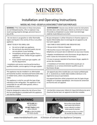 www.mendotahearth.com A Division of Johnson Gas Appliance Company
Installation and Operating Instructions
MODELNO.FV42–0518FULLVIEWDIRECTVENTGASFIREPLACE
HEATERWARNING: If the information in these instructions
are not followed exactly, a fire or explosion may
result causing property damage, personal injury or
loss of life.
- Do not store or use gasoline or other flammable
vapors and liquids in the vicinity of this or any other
appliance.
- WHAT TO DO IF YOU SMELL GAS
• Do not try to light any appliance.
• Do not touch any electrical switch; do not
use any phone in your building.
• Immediately call your gas supplier from a
neighbor’s phone. Follow the gas supplier’s
instructions.
• If you cannot reach your gas supplier, call
the fire department.
- Installation and service must be performed by a
qualified installer, service agency or the gas supplier.
This appliance may be installed in an aftermarket
permanently located, manufactured home (USA only)
or mobile home, where not prohibited by local
codes.
This appliance is only for use with the type of gas
indicated on the rating plate. This appliance is not
convertible for use with other gassed, unless a
certified kit is used.
A barrier designed to reduce the risk of burns from
the hot viewing glass is provided with this appliance
and shall be installed.
AVERTISSEMENT. Assurez-vous de bien suivre les instructions
données dans cette notice pour réduire au minimum le risque
d'incendie ou d'explosion ou pour éviter tout dommage
matériel, toute blessure ou la mort.
Ne pas entreposer ni utiliser d'essence ni d'autres vapeurs ou
liquids inflammables dans le voisinage de cet appareil ou de
tout autre appareil.
- QUE FAIRE SI VOUS SENTEZ UNE ODEUR DE GAZ:
• Ne pas tenter d'allumer d'appareil.
• Ne touchez à aucun interrupteur. Ne pas vous servir des
téléphones se trouvant dans le bâtiment où vous vous trouvez.
• Appelez immédiatement votre fournisseur de gaz depuis un
voisin. Suivez les instructions du fournisseur.
• Si vous ne pouvez rejoindre le fournisseur de gaz, appelez le
service des incendies.
- L'installation et l'entretien doivent être assurés par un
installateur ou un service d'entretien qualifié ou par le
fournisseur de gaz.
Cet appareil peut être installé dans une maison préfabriquée
(É.-U. seulement) ou mobile déjà installée à demeure si les
règlements locaux le permettent.
Cet appareil doit être utilisé uniquement avec les types de gaz
indiqués sur la plaque signalétique. Une trousse de conversion
est fournie avec cet appareil.
Une barrière conçue pour réduire le risque de brûlures du verre
chaud est fournie avec cet appareil et doit être installée.
 