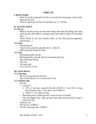 Phác đồ điều trị BVTD – 2017 1
THIỂU ỐI
I. ĐỊNH NGHĨA
- Thiểu ối là tình trạng dịch ối ít hơn so với tuổi thai tương ứng và được chẩn
đoán qua siêu âm.
- Thiểu ối nguồn gốc do thai chỉ xuất hiện sau 17 - 20 tuần.
II. NGUYÊN NHÂN
2.1. Do mẹ
- Bệnh lý nội khoa hoặc sản khoa ảnh hưởng tuần nhau thai (động kinh, tăng
huyết áp mạn tính, bệnh lý collagen mạch máu, bệnh lý thận, rối loạn đông
máu…).
- Thuốc (thuốc ức chế men chuyển, thuốc ức chế tổng hợp prostaglandin,
trastuzumab…).
2.2. Nhau
- Nhau bong non
- Truyền máu song thai (song thai đa ối – thiểu ối)
- Nhồi máu hoặc thuyên tắc nhau
2.3. Thai
- Bất thường nhiễm sắc thể
- Bất thường bẩm sinh, đặc biệt rối loạn đường tiết niệu.
- Thai chậm tăng trưởng
- Thai lưu
- Thai quá ngày
- Ối vỡ sớm, ối vỡ non.
III. CHẨN ĐOÁN
3.1. Lâm sàng
- Bề cao tử cung nhỏ hơn tuổi thai
- Nếu có dấu hiệu ối rỉ, ối vỡ (xem bài Ối vỡ)
3.2. Cận lâm sàng
- Siêu âm
 Lượng ối:
 AFI ≤ 5 cm hoặc xoang ối lớn nhất (XOLN) ≤ 2 cm. Đối với song
thai, khoang ối dọc ≤ 2 cm được xem là thiểu ối.
 XOLN ≤ 1 cm: thiểu ối nặng
 Bất thường thai và phần phụ thai: truyền ối nếu có chỉ định
 Siêu âm doppler màu: nghi ngờ thai chậm tăng trưởng trong tử cung từ
tuần 20 trở lên.
- Nitrazine test
- XN máu mẹ: TORCH…
- XN thai: karyotype thai, TORCH…
 