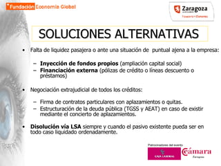 SOLUCIONES ALTERNATIVAS Falta de liquidez pasajera o ante una situación de  puntual ajena a la empresa:  Inyección de fondos propios  (ampliación capital social)  Financiación externa  (pólizas de crédito o líneas descuento o préstamos)‏ Negociación extrajudicial de todos los créditos: Firma de contratos particulares con aplazamientos o quitas. Estructuración de la deuda pública (TGSS y AEAT) en caso de existir mediante el concierto de aplazamientos. Disolución vía LSA  siempre y cuando el pasivo existente pueda ser en todo caso liquidado ordenadamente. 