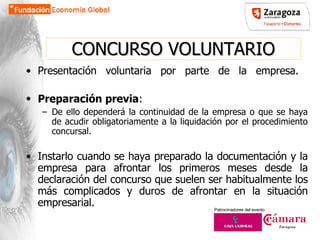 CONCURSO VOLUNTARIO Presentación voluntaria por parte de la empresa.  Preparación previa :   De ello dependerá la continuidad de la empresa o que se haya de acudir obligatoriamente a la liquidación por el procedimiento concursal. Instarlo cuando se haya preparado la documentación y la empresa para afrontar los primeros meses desde la declaración del concurso que suelen ser habitualmente los más complicados y duros de afrontar en la situación empresarial. 