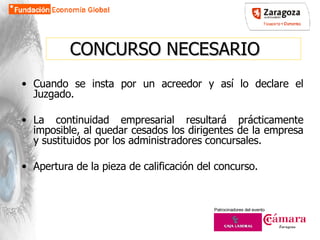 CONCURSO NECESARIO Cuando se insta por un acreedor y así lo declare el Juzgado. La continuidad empresarial resultará prácticamente imposible, al quedar cesados los dirigentes de la empresa y sustituidos por los administradores concursales.  Apertura de la pieza de calificación del concurso. 