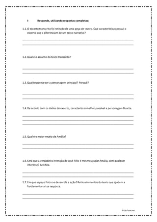 ©EduTotal.net
I- Responde, utilizando respostas completas:
1.1.O excerto transcrito foi retirado de uma peça de teatro. Que características possui o
excerto que o diferenciam de um texto narrativo?
_____________________________________________________________________________
_____________________________________________________________________________
1.2.Qual é o assunto do texto transcrito?
_____________________________________________________________________________
_____________________________________________________________________________
1.3.Qual te parece ser a personagem principal? Porquê?
_____________________________________________________________________________
_____________________________________________________________________________
1.4.De acordo com os dados do excerto, caracteriza o melhor possível a personagem Duarte.
_____________________________________________________________________________
_____________________________________________________________________________
_____________________________________________________________________________
1.5.Qual é o maior receio de Amália?
_____________________________________________________________________________
_____________________________________________________________________________
1.6.Será que a verdadeira intenção de José Félix é mesmo ajudar Amália, sem qualquer
interesse? Justifica.
_____________________________________________________________________________
_____________________________________________________________________________
1.7.Em que espaço físico se desenrola a ação? Retira elementos do texto que ajudem a
fundamentar a tua resposta.
_____________________________________________________________________________
_____________________________________________________________________________
 