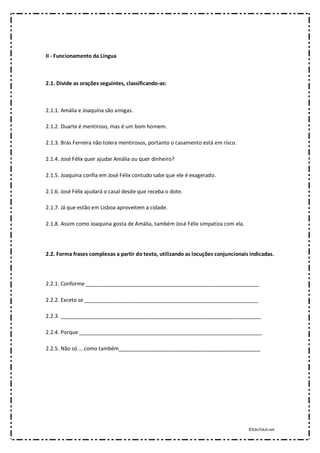 ©EduTotal.net
II - Funcionamento da Língua
2.1. Divide as orações seguintes, classificando-as:
2.1.1. Amália e Joaquina são amigas.
2.1.2. Duarte é mentiroso, mas é um bom homem.
2.1.3. Brás Ferreira não tolera mentirosos, portanto o casamento está em risco.
2.1.4. José Félix quer ajudar Amália ou quer dinheiro?
2.1.5. Joaquina confia em José Félix contudo sabe que ele é exagerado.
2.1.6. José Félix ajudará o casal desde que receba o dote.
2.1.7. Já que estão em Lisboa aproveitem a cidade.
2.1.8. Assim como Joaquina gosta de Amália, também José Félix simpatiza com ela.
2.2. Forma frases complexas a partir do texto, utilizando as locuções conjuncionais indicadas.
2.2.1. Conforme ___________________________________________________________
2.2.2. Exceto se ___________________________________________________________
2.2.3. ____________________________________________________________________
2.2.4. Porque ______________________________________________________________
2.2.5. Não só … como também________________________________________________
 
