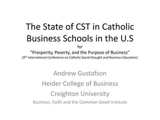 The State of CST in Catholic
Business Schools in the U.S​
for
”Prosperity, Poverty, and the Purpose of Business”
(9th International Conference on Catholic Social thought and Business Education)
Andrew Gustafson
Heider College of Business
Creighton University
Business, Faith and the Common Good Institute
 