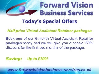 Today’s Special Offers

Half price Virtual Assistant Retainer packages

Book one of our 6-month Virtual Assistant Retainer
packages today and we will give you a special 50%
discount for the first two months of the package.


Saving:     Up to £200!
 