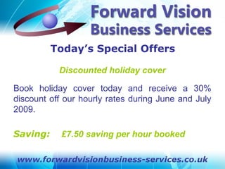 Today’s Special Offers

           Discounted holiday cover

Book holiday cover today and receive a 30%
discount off our hourly rates during June and July
2009.

Saving:     £7.50 saving per hour booked
 