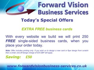 Today’s Special Offers

                   EXTRA FREE business cards

With every website we build we will print 250
FREE single-sided business cards, when you
place your order today.
Note: Offer includes printing only. If you wish us to design a new card or flyer design from scratch
then a small, one-off design charge of £25 GBP will apply.

Saving:                 £50
 