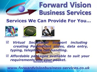 Services We Can Provide For You…



    Virtual Secretarial Support including
      creating PowerPoint slides, data entry,
    typing, telephone call handling.
 Affordable packages available to suit your
  requirements and your pocket.
 