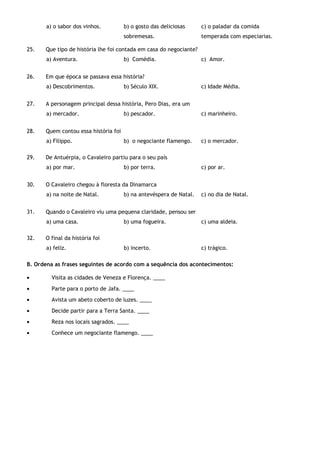 a) o sabor dos vinhos. b) o gosto das deliciosas
sobremesas.
c) o paladar da comida
temperada com especiarias.
25. Que tipo de história lhe foi contada em casa do negociante?
a) Aventura. b) Comédia. c) Amor.
26. Em que época se passava essa história?
a) Descobrimentos. b) Século XIX. c) Idade Média.
27. A personagem principal dessa história, Pero Dias, era um
a) mercador. b) pescador. c) marinheiro.
28. Quem contou essa história foi
a) Filippo. b) o negociante flamengo. c) o mercador.
29. De Antuérpia, o Cavaleiro partiu para o seu país
a) por mar. b) por terra. c) por ar.
30. O Cavaleiro chegou à floresta da Dinamarca
a) na noite de Natal. b) na antevéspera de Natal. c) no dia de Natal.
31. Quando o Cavaleiro viu uma pequena claridade, pensou ser
a) uma casa. b) uma fogueira. c) uma aldeia.
32. O final da história foi
a) feliz. b) incerto. c) trágico.
B. Ordena as frases seguintes de acordo com a sequência dos acontecimentos:
• Visita as cidades de Veneza e Florença. ____
• Parte para o porto de Jafa. ____
• Avista um abeto coberto de luzes. ____
• Decide partir para a Terra Santa. ____
• Reza nos locais sagrados. ____
• Conhece um negociante flamengo. ____
 