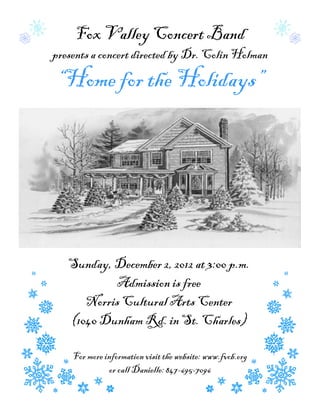Fox Valley Concert Band
presents a concert directed by Dr. Colin Holman

“Home for the Holidays”




   Sunday, December 2, 2012 at 3:00 p.m.
           Admission is free
      Norris Cultural Arts Center
   (1040 Dunham Rd. in St. Charles)

    For more information visit the website: www.fvcb.org
              or call Danielle: 847-695-7096
 