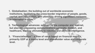 1. Globalisation: the building out of worldwide economic
institutions, facilitating the cross-border migration of people, goods,
capital, and information, and ultimately driving significant increases
in international trade.
2. Technological advances: spurred by the computer and Internet,
but also encompassing communications generally, biotech, and
healthcare, leading ultimately to robotics and artificial intelligence.
3. “Financialisation”: a view of value based on financial metrics,
primarily GDP at a macro level and shareholder value at a corporate
level.
 
