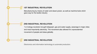 1ST INDUSTRIAL REVOLUTION
Manufacturing by means of water and steam power, as well as machine tools which
gave way for the textile industry
2ND INDUSTRIAL REVOLUTION
Technology revolution brought telegraph, gas and water supply, sewerage in major cities
and most importantly electricity. The movement also allowed for unprecedented
movement of people and ideas globally.
3RD INDUSTRIAL REVOLUTION
Electronics and information technology to automate production.
 