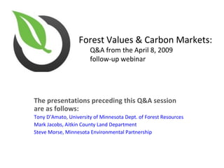Forest Values & Carbon Markets:
                        Q&A from the April 8, 2009
                        follow-up webinar




The presentations preceding this Q&A session
are as follows:
Tony D’Amato, University of Minnesota Dept. of Forest Resources
Mark Jacobs, Aitkin County Land Department
Steve Morse, Minnesota Environmental Partnership
 