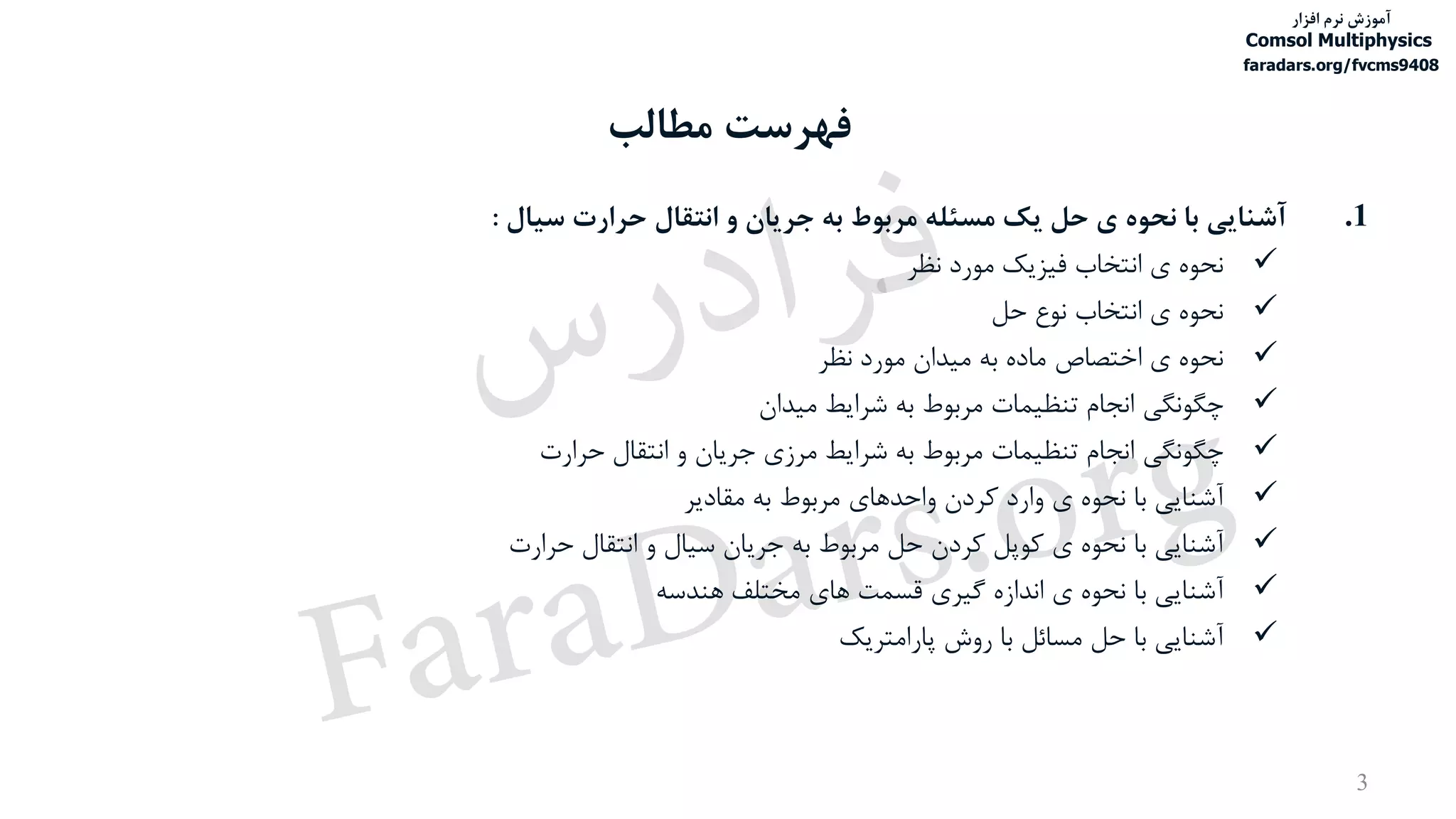 ‫مطالب‬ ‫فهرست‬
3
.1‫آشنایی‬‫با‬‫نحوه‬‫ی‬‫حل‬‫یک‬‫مسئله‬‫مربوط‬‫به‬‫جریان‬‫و‬‫انتقال‬‫حرارت‬‫سیال‬:
‫نحوه‬‫ی‬‫انتخاب‬‫فیزیک‬‫مورد‬‫نظر‬
‫نحوه‬‫ی‬‫انتخاب‬‫نوع‬‫حل‬
‫نحوه‬‫ی‬‫اختصاص‬‫ماده‬‫به‬‫میدان‬‫مورد‬‫نظر‬
‫چگونگی‬‫انجام‬‫تنظیمات‬‫مربوط‬‫به‬‫شرایط‬‫میدان‬
‫چگونگی‬‫انجام‬‫تنظیمات‬‫مربوط‬‫به‬‫شرایط‬‫مرزی‬‫جریان‬‫و‬‫انتقال‬‫حرارت‬
‫آشنایی‬‫با‬‫نحوه‬‫ی‬‫وارد‬‫کردن‬‫واحدهای‬‫مربوط‬‫به‬‫مقادیر‬
‫آشنایی‬‫با‬‫نحوه‬‫ی‬‫کوپل‬‫کردن‬‫حل‬‫مربوط‬‫به‬‫جریان‬‫سیال‬‫و‬‫انتقال‬‫حرارت‬
‫آشنایی‬‫با‬‫نحوه‬‫ی‬‫اندازه‬‫گیری‬‫قسمت‬‫های‬‫مختلف‬‫هندسه‬
‫آشنایی‬‫با‬‫حل‬‫مسائل‬‫با‬‫روش‬‫پارامتریک‬
‫آموزش‬‫افزار‬ ‫نرم‬
Comsol Multiphysics
faradars.org/fvcms9408
‫س‬‫ر‬‫د‬‫ا‬‫ﺮ‬‫ﻓ‬
FaraDars.org
 