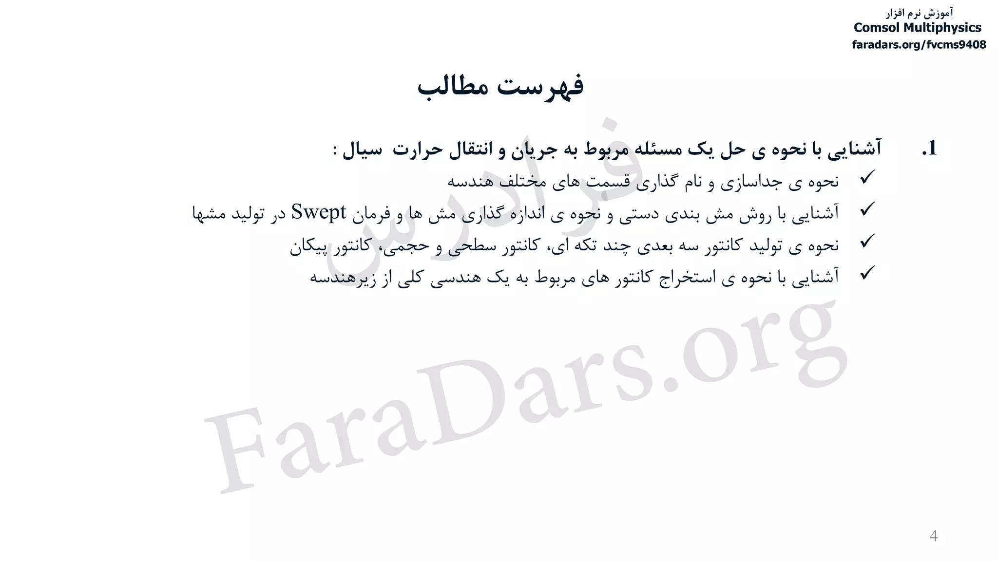 ‫مطالب‬ ‫فهرست‬
4
.1‫آشنایی‬‫با‬‫نحوه‬‫ی‬‫حل‬‫یک‬‫مسئله‬‫مربوط‬‫به‬‫جریان‬‫و‬‫انتقال‬‫حرارت‬‫سیال‬:
‫نحوه‬‫ی‬‫جداسازی‬‫و‬‫نام‬‫گذاری‬‫قسمت‬‫های‬‫مختلف‬‫هندسه‬
‫آشنایی‬‫با‬‫روش‬‫مش‬‫بندی‬‫دستی‬‫و‬‫نحوه‬‫ی‬‫اندازه‬‫گذاری‬‫مش‬‫ها‬‫و‬‫فرمان‬Swept‫در‬‫تولید‬‫مشها‬
‫نحوه‬‫ی‬‫تولید‬‫کانتور‬‫سه‬‫بعدی‬‫چند‬‫تکه‬،‫ای‬‫کانتور‬‫سطحی‬‫و‬،‫حجمی‬‫کانتور‬‫پیکان‬
‫آشنایی‬‫با‬‫نحوه‬‫ی‬‫استخراج‬‫کانتور‬‫های‬‫مربوط‬‫به‬‫یک‬‫هندسی‬‫کلی‬‫از‬‫زیرهندسه‬
‫آموزش‬‫افزار‬ ‫نرم‬
Comsol Multiphysics
faradars.org/fvcms9408
‫س‬‫ر‬‫د‬‫ا‬‫ﺮ‬‫ﻓ‬
FaraDars.org
 