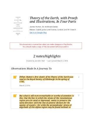 Theory of the Earth, with Proofs
and Illustrations, In Four Parts
James Hutton, Sir Archibald Geikie
Messrs Cadell, junior, and Davies, London; and W. Creech
Get it on Google Play
This document is overwritten when you make changes in Play Books.
You should make a copy of this document before you edit it.
2 notes/highlights
Created by Jennifer Wall – Last synced March 2, 2016
Observations Made In A Journey To
[When Hutton's first sketch of his Theory of the Earth was
read to the Royal Society of Edinburgh in the spring of
1785,
March 2, 2016
1
But what is still more remarkable or worthy of attention is
this, that the line in which the strata of this mountainous
region are ele vated or depressed, seems to preserve the
same direction with this line of general division for the
species of country ; for while the perpendicular strata or
edge-beds of this alpine region may be found inclined or
5
 