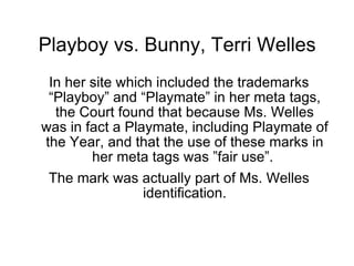 Playboy vs. Bunny, Terri Welles
 In her site which included the trademarks
 “Playboy” and “Playmate” in her meta tags,
  the Court found that because Ms. Welles
was in fact a Playmate, including Playmate of
the Year, and that the use of these marks in
        her meta tags was ”fair use”.
 The mark was actually part of Ms. Welles
                 identification.
 