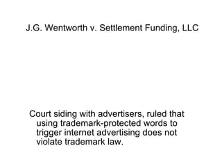 J.G. Wentworth v. Settlement Funding, LLC




Court siding with advertisers, ruled that
 using trademark-protected words to
 trigger internet advertising does not
 violate trademark law.
 