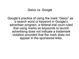 Geico vs. Google

Google’s practice of using the mark “Geico” as
     a search word or keyword in Google’s
 advertiser program, a federal trial court ruled
   that using marks as keywords to launch
  advertising does not indicate a trademark
   violation provided that the mark does not
         appear in the sponsored links.
 