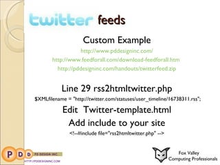 feeds Custom Example http://www.pddesigninc.com/ http://www.feedforall.com/download-feedforall.htm  http://pddesigninc.com/handouts/twitterfeed.zip Line 29 rss2htmltwitter.php   $XMLfilename = "http://twitter.com/statuses/user_timeline/16738311.rss"; Edit  Twitter-template.html Add include to your site <!--#include file="rss2htmltwitter.php" --> HTTP://PDDESIGNINC.COM Fox Valley  Computing Professionals 