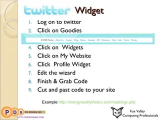 Widget Log on to twitter Click on Goodies Click on  Widgets Click on My Website Click  Profile Widget Edit the wizard  Finish & Grab Code Cut and past code to your site HTTP://PDDESIGNINC.COM Fox Valley  Computing Professionals Example  http://energyrealitytheory.com/readings.php 