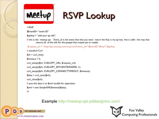 RSVP Lookup <?PHP $EventID= “event ID” $apikey = “add your api did"; // this is the  meetup api  Event_id is the event that that you want  return the Key is my api key  this is callin  the rsvp that  returns all  of the info for the peopel that rsvped yes or maybe $request_url = "http://api.meetup.com/rsvps.xml/?event_id=".$EventID."&key=".$apikey; // standard Curl  $ch = curl_init(); $timeout = 5; curl_setopt($ch, CURLOPT_URL, $request_url); curl_setopt($ch, CURLOPT_RETURNTRANSFER, 1); curl_setopt($ch, CURLOPT_CONNECTTIMEOUT, $timeout); $data = curl_exec($ch); curl_close($ch); // puts the data in to $xml varable for seperation $xml = new SimpleXMLElement($data); ?> HTTP://PDDESIGNINC.COM Fox Valley  Computing Professionals Example  http://meetup-api.pddesigninc.com/ 