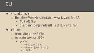 CLI 
● PhantomJS 
o Headless WebKit scriptable w/a javascript API 
 To HAR file 
 bin/phantomjs netsniff.js SITE > site.har 
● YSlow 
o from site or HAR file 
o to plain text or JSON 
 yslow 
● --info {basic | all} 
● --format {plain | json} 
● site.har 
 