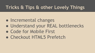 Tricks & Tips & other Lovely Things 
● Incremental changes 
● Understand your REAL bottlenecks 
● Code for Mobile First 
● Checkout HTML5 Prefetch 
 