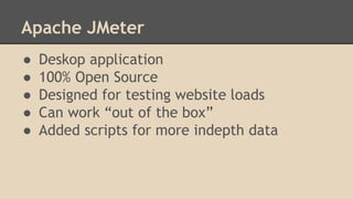 Apache JMeter 
● Deskop application 
● 100% Open Source 
● Designed for testing website loads 
● Can work “out of the box” 
● Added scripts for more indepth data 
 