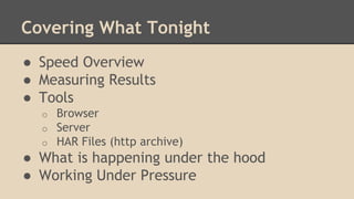 Covering What Tonight 
● Speed Overview 
● Measuring Results 
● Tools 
o Browser 
o Server 
o HAR Files (http archive) 
● What is happening under the hood 
● Working Under Pressure 
 