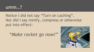 umm…? 
Notice I did not say “Turn on caching”. 
Nor did I say minify, compress or otherwise 
put into effect: 
“Make rocket go now!” 
 