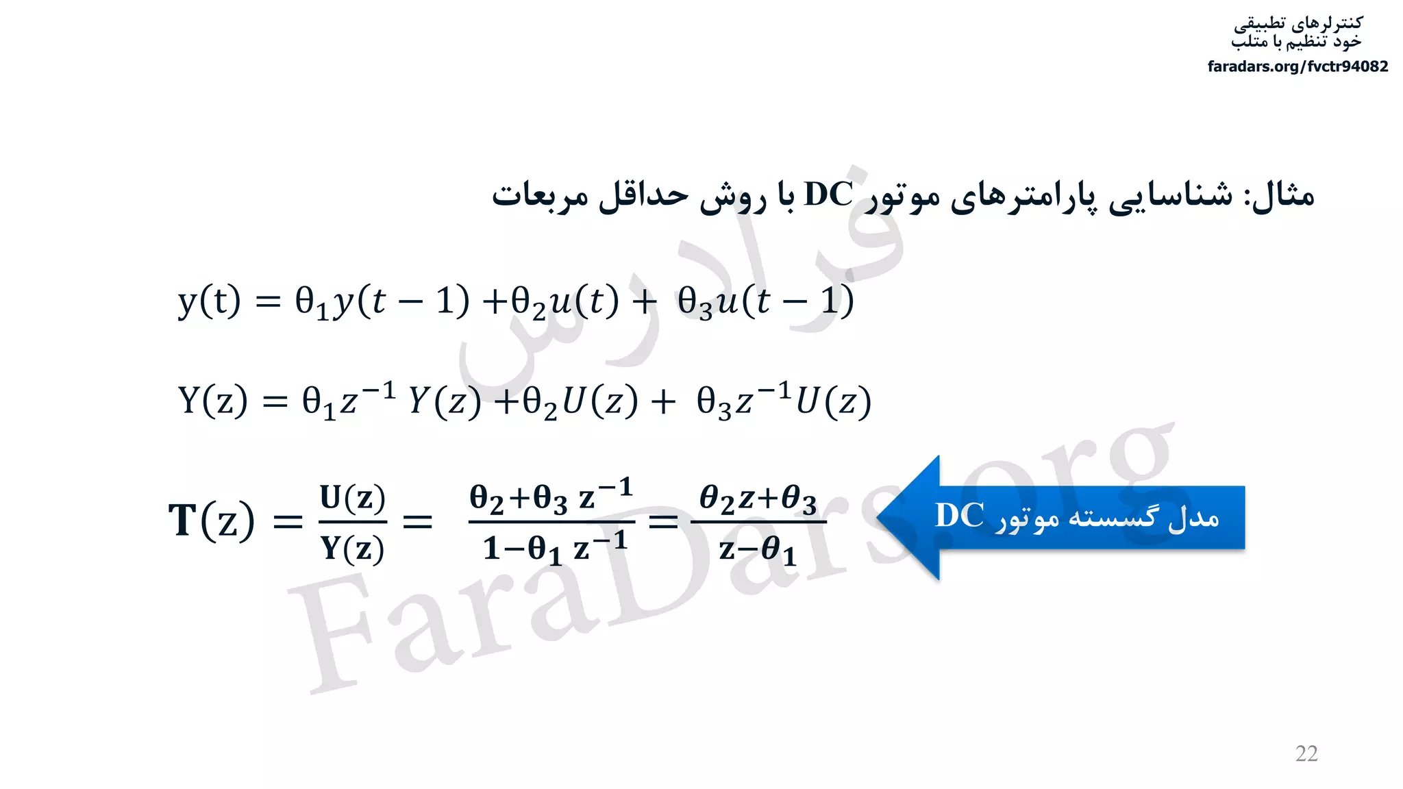 ‫تطبیقی‬ ‫کنترلرهای‬
‫متلب‬ ‫با‬ ‫تنظیم‬ ‫خود‬
faradars.org/fvctr94082
y t = θ1 𝑦 𝑡 − 1 +θ2 𝑢 𝑡 + θ3 𝑢 𝑡 − 1
𝐓 z =
𝐔(𝐳)
𝐘(𝐳)
=
𝛉 𝟐+𝛉 𝟑 𝐳−𝟏
𝟏−𝛉 𝟏 𝐳−𝟏 =
𝜽 𝟐 𝒛+𝜽 𝟑
𝐳−𝜽 𝟏
Y z = θ1 𝑧−1 𝑌(𝑧) +θ2 𝑈 𝑧 + θ3 𝑧−1 𝑈(𝑧)
‫موتور‬ ‫گسسته‬ ‫مدل‬DC
‫مثال‬:‫موتور‬ ‫پارامترهای‬ ‫شناسایی‬DC‫مربعات‬ ‫حداقل‬ ‫روش‬ ‫با‬
22
‫س‬‫ر‬‫د‬‫ا‬‫ﺮ‬‫ﻓ‬
FaraDars.org
 