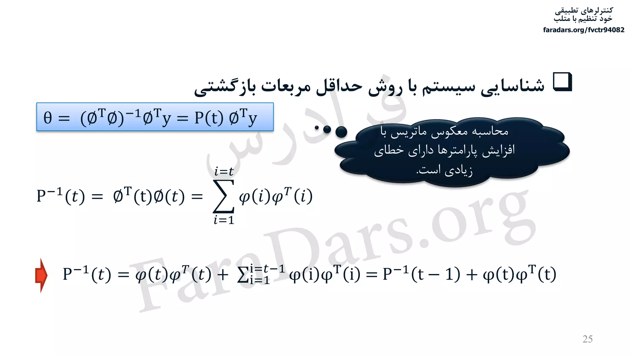 ‫تطبیقی‬ ‫کنترلرهای‬
‫متلب‬ ‫با‬ ‫تنظیم‬ ‫خود‬
faradars.org/fvctr94082
25
‫بازگش‬ ‫مربعات‬ ‫حداقل‬ ‫روش‬ ‫با‬ ‫سیستم‬ ‫شناسایی‬‫تی‬
P−1
(𝑡) = ∅T
(t)∅(𝑡) = ෍
𝑖=1
𝑖=𝑡
𝜑 𝑖 𝜑 𝑇
𝑖
P−1
(𝑡) = 𝜑 𝑡 𝜑 𝑇
𝑡 + σi=1
i=𝑡−1
φ i φT
i = P−1
t − 1 + φ t φT
t
‫با‬ ‫ماتریس‬ ‫معکوس‬ ‫محاسبه‬
‫خطای‬ ‫دارای‬ ‫پارامترها‬ ‫افزایش‬
‫است‬ ‫زیادی‬.
θ = (∅T∅)−1∅Ty = P t ∅Ty
‫س‬‫ر‬‫د‬‫ا‬‫ﺮ‬‫ﻓ‬
FaraDars.org
 