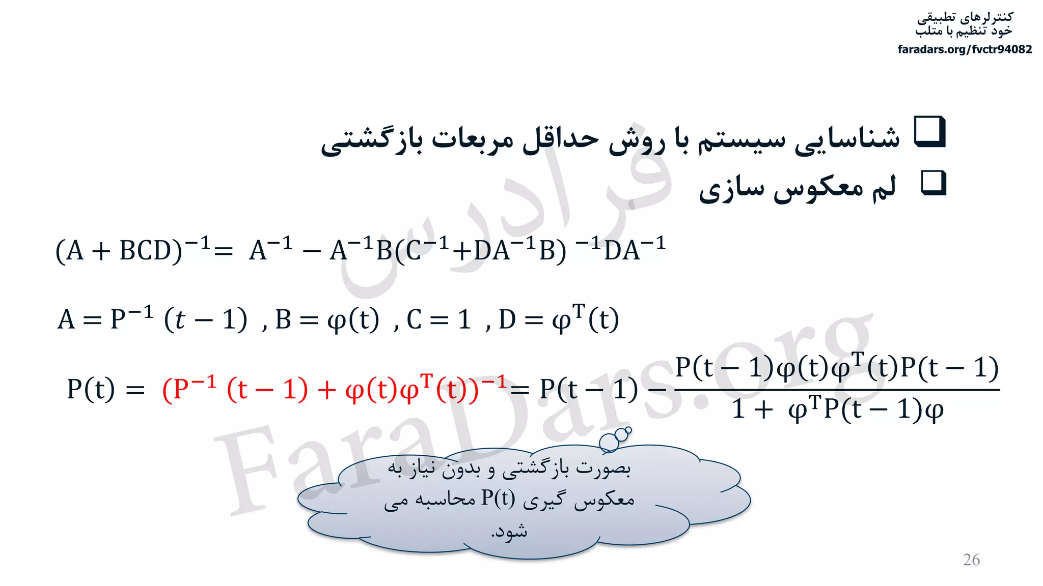 ‫تطبیقی‬ ‫کنترلرهای‬
‫متلب‬ ‫با‬ ‫تنظیم‬ ‫خود‬
faradars.org/fvctr94082
26
‫بازگش‬ ‫مربعات‬ ‫حداقل‬ ‫روش‬ ‫با‬ ‫سیستم‬ ‫شناسایی‬‫تی‬
‫سازی‬ ‫معکوس‬ ‫لم‬
(A + BCD)−1
= A−1
− A−1
B(C−1
+DA−1
B) −1
DA−1
P t = (P−1 t − 1 + φ t φT t )−1= P t − 1 −
P t − 1 φ t φT
t P(t − 1)
1 + φTP(t − 1)φ
‫نیاز‬ ‫بدون‬ ‫و‬ ‫بازگشتی‬ ‫بصورت‬‫به‬
‫گیری‬ ‫معکوس‬P(t)‫می‬ ‫محاسبه‬
‫شود‬.
A = P−1 𝑡 − 1 , B = φ t , C = 1 , D = φT t
‫س‬‫ر‬‫د‬‫ا‬‫ﺮ‬‫ﻓ‬
FaraDars.org
 