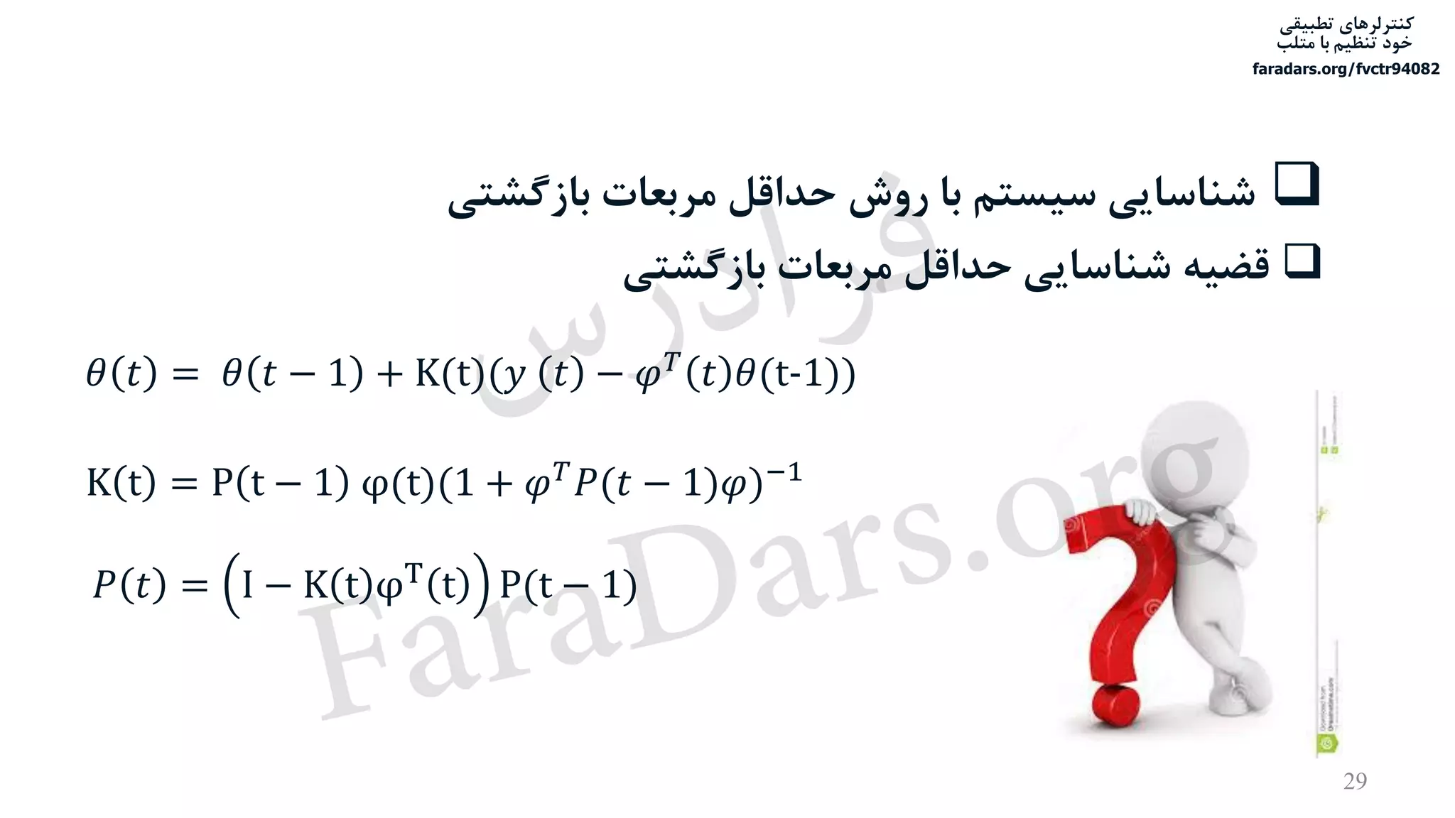 ‫تطبیقی‬ ‫کنترلرهای‬
‫متلب‬ ‫با‬ ‫تنظیم‬ ‫خود‬
faradars.org/fvctr94082
29
‫بازگش‬ ‫مربعات‬ ‫حداقل‬ ‫روش‬ ‫با‬ ‫سیستم‬ ‫شناسایی‬‫تی‬
‫بازگشتی‬ ‫مربعات‬ ‫حداقل‬ ‫شناسایی‬ ‫قضیه‬
𝜃 𝑡 = 𝜃 𝑡 − 1 + K(t)(𝑦 𝑡 − 𝜑 𝑇 𝑡 𝜃(t-1))
𝑃 𝑡 = I − K t φT
t P(t − 1)
K t = P t − 1 φ(t)(1 + 𝜑 𝑇
𝑃(𝑡 − 1)𝜑)−1
‫س‬‫ر‬‫د‬‫ا‬‫ﺮ‬‫ﻓ‬
FaraDars.org
 