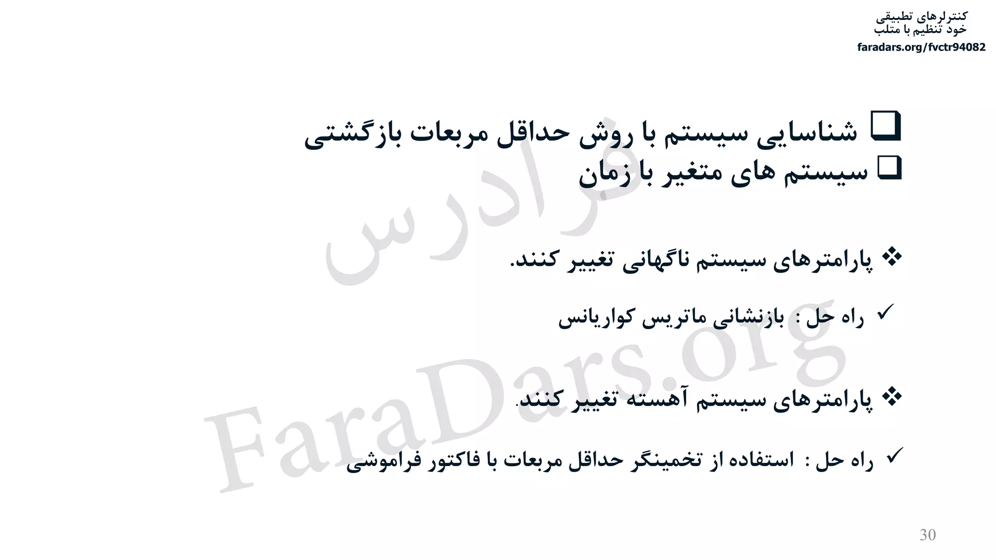 ‫تطبیقی‬ ‫کنترلرهای‬
‫متلب‬ ‫با‬ ‫تنظیم‬ ‫خود‬
faradars.org/fvctr94082
30
‫بازگش‬ ‫مربعات‬ ‫حداقل‬ ‫روش‬ ‫با‬ ‫سیستم‬ ‫شناسایی‬‫تی‬
‫زمان‬ ‫با‬ ‫متغیر‬ ‫های‬ ‫سیستم‬
‫کنند‬ ‫تغییر‬ ‫ناگهانی‬ ‫سیستم‬ ‫پارامترهای‬.
‫کنند‬ ‫تغییر‬ ‫آهسته‬ ‫سیستم‬ ‫پارامترهای‬.
‫حل‬ ‫راه‬:‫کواریانس‬ ‫ماتریس‬ ‫بازنشانی‬
‫حل‬ ‫راه‬:‫فراموشی‬ ‫فاکتور‬ ‫با‬ ‫مربعات‬ ‫حداقل‬ ‫تخمینگر‬ ‫از‬ ‫استفاده‬
‫س‬‫ر‬‫د‬‫ا‬‫ﺮ‬‫ﻓ‬
FaraDars.org
 