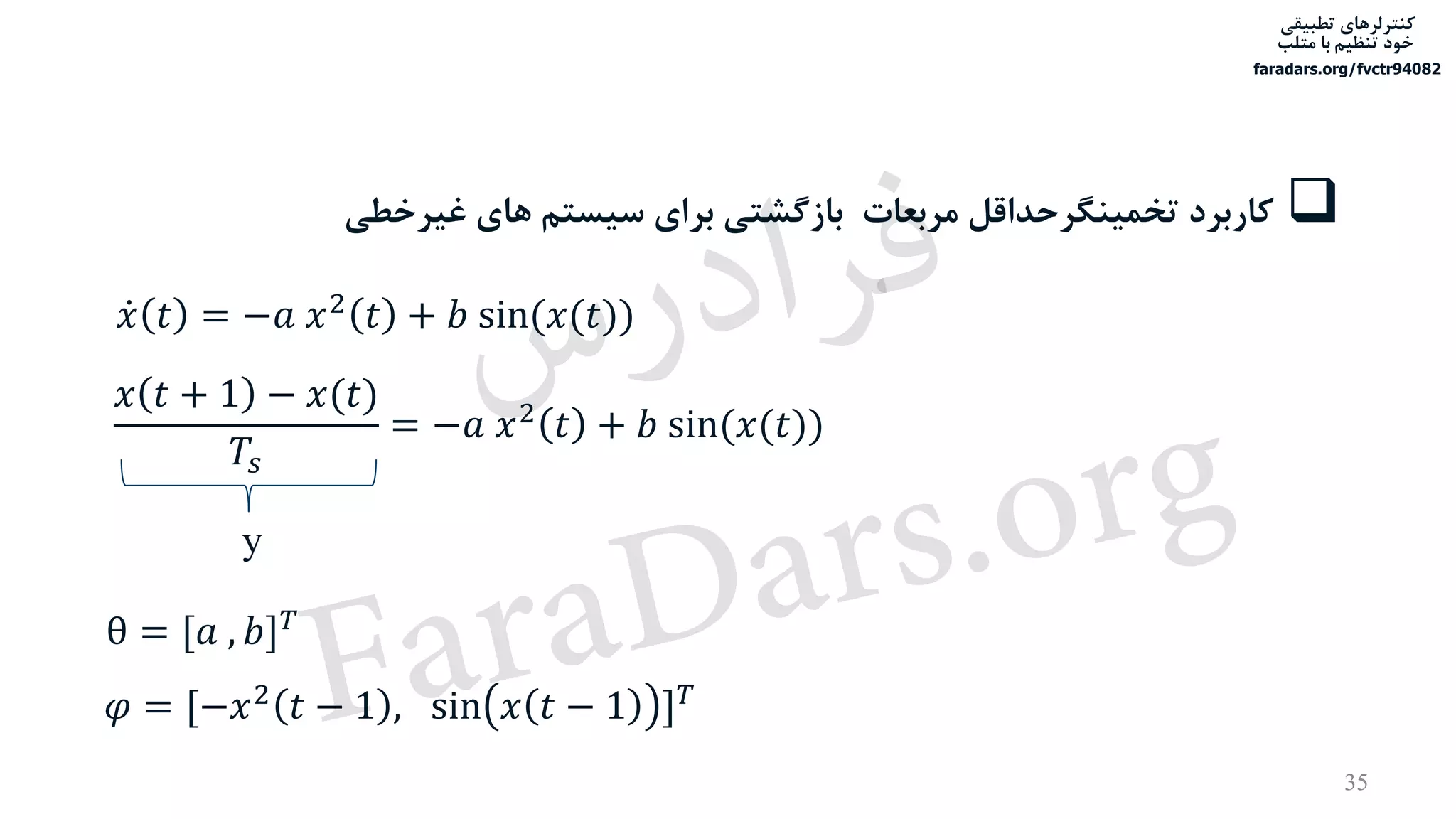 ‫تطبیقی‬ ‫کنترلرهای‬
‫متلب‬ ‫با‬ ‫تنظیم‬ ‫خود‬
faradars.org/fvctr94082
35
‫مربعات‬ ‫تخمینگرحداقل‬ ‫کاربرد‬‫غیرخطی‬ ‫های‬ ‫سیستم‬ ‫برای‬ ‫بازگشتی‬
ሶ𝑥 𝑡 = −𝑎 𝑥2 𝑡 + 𝑏 sin(𝑥(𝑡))
𝑥 𝑡 + 1 − 𝑥(𝑡)
𝑇𝑠
= −𝑎 𝑥2 𝑡 + 𝑏 sin(𝑥(𝑡))
θ = [𝑎 , 𝑏] 𝑇
𝜑 = [−𝑥2 𝑡 − 1 , sin 𝑥 𝑡 − 1 ] 𝑇
y
‫س‬‫ر‬‫د‬‫ا‬‫ﺮ‬‫ﻓ‬
FaraDars.org
 